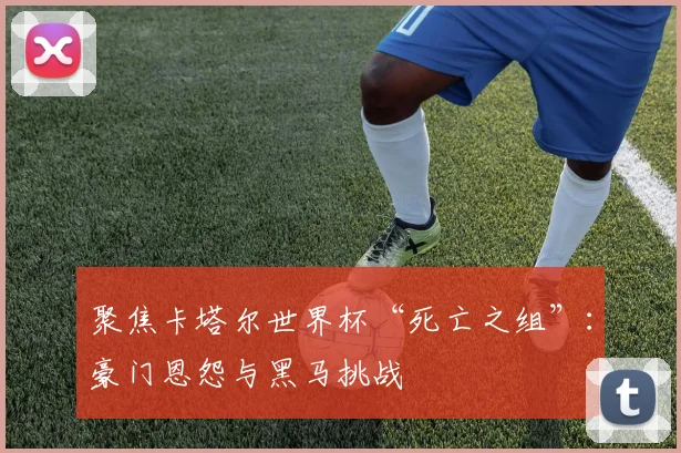 聚焦卡塔尔世界杯“死亡之组”：豪门恩怨与黑马挑战