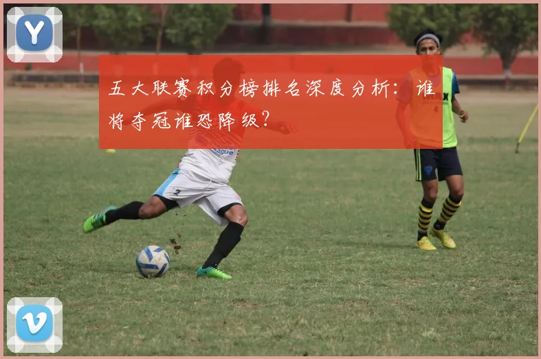 五大联赛积分榜排名深度分析：谁将夺冠谁恐降级？