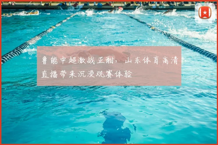 鲁能中超激战正酣，山东体育高清直播带来沉浸观赛体验