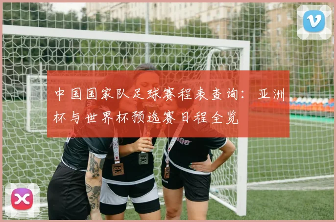 中国国家队足球赛程表查询：亚洲杯与世界杯预选赛日程全览