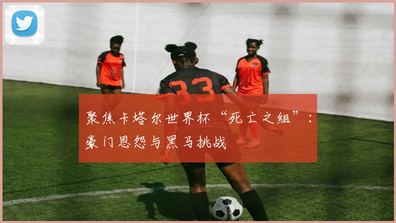 聚焦卡塔尔世界杯“死亡之组”：豪门恩怨与黑马挑战