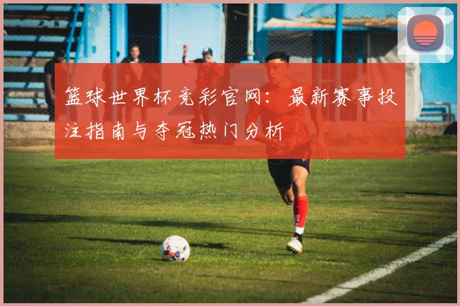 篮球世界杯竞彩官网：最新赛事投注指南与夺冠热门分析