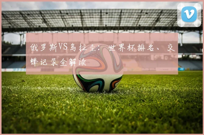 俄罗斯VS乌拉圭:世界杯排名、交锋记录全解读