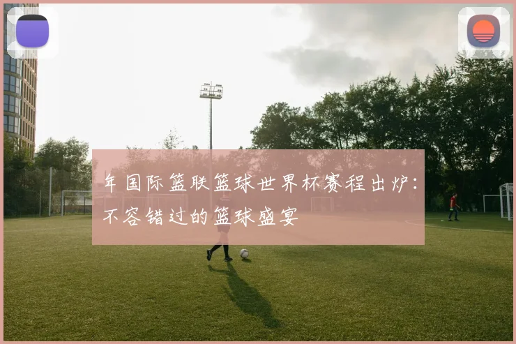 年国际篮联篮球世界杯赛程出炉：不容错过的篮球盛宴