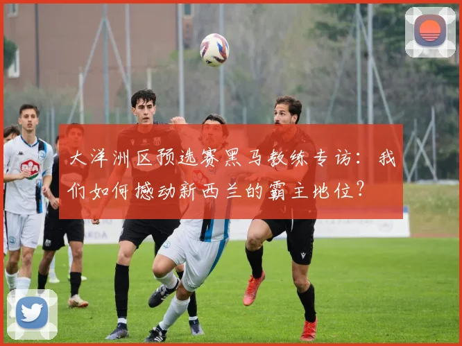 大洋洲区预选赛黑马教练专访：我们如何撼动新西兰的霸主地位？