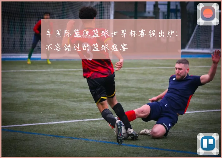 年国际篮联篮球世界杯赛程出炉：不容错过的篮球盛宴