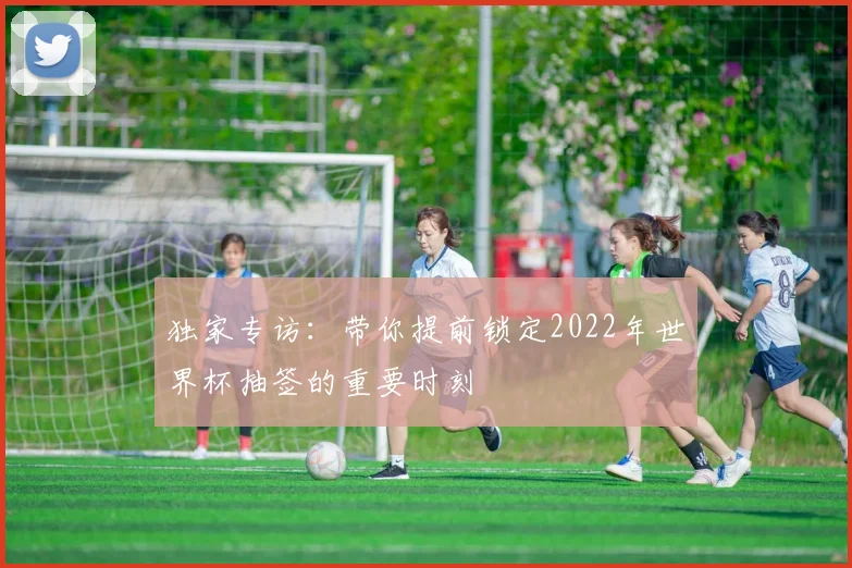 独家专访：带你提前锁定2022年世界杯抽签的重要时刻