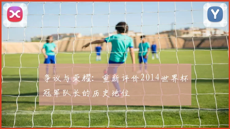争议与荣耀：重新评价2014世界杯冠军队长的历史地位