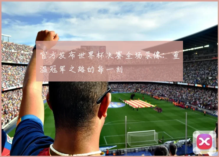 官方发布世界杯决赛全场录像：重温冠军之路的每一刻