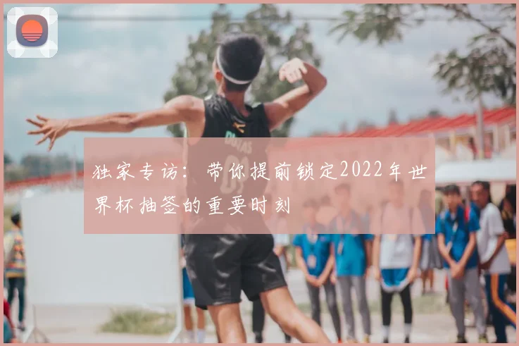独家专访：带你提前锁定2022年世界杯抽签的重要时刻