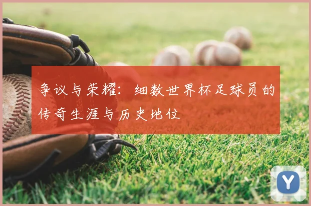 争议与荣耀：细数世界杯足球员的传奇生涯与历史地位
