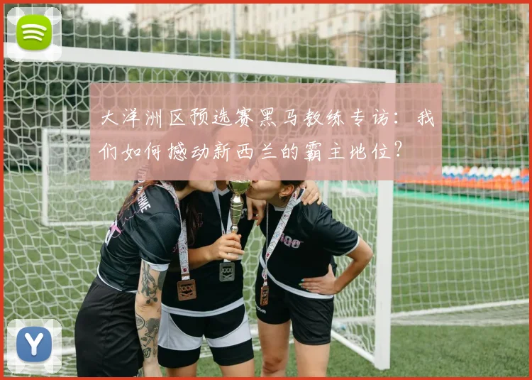 大洋洲区预选赛黑马教练专访：我们如何撼动新西兰的霸主地位？