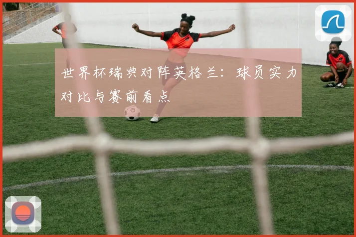 世界杯瑞典对阵英格兰：球员实力对比与赛前看点