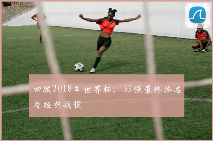 回顾2018年世界杯：32强最终排名与经典战役